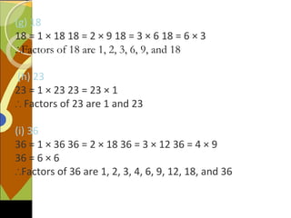 (g) 18
18 = 1 × 18 18 = 2 × 9 18 = 3 × 6 18 = 6 × 3
∴Factors of 18 are 1, 2, 3, 6, 9, and 18
(h) 23
23 = 1 × 23 23 = 23 × 1
∴ Factors of 23 are 1 and 23
(i) 36
36 = 1 × 36 36 = 2 × 18 36 = 3 × 12 36 = 4 × 9
36 = 6 × 6
∴Factors of 36 are 1, 2, 3, 4, 6, 9, 12, 18, and 36
 