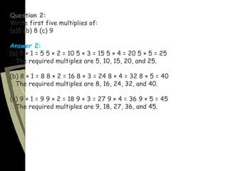 Question 2:
Write first five multiplies of:
(a)5 (b) 8 (c) 9
Answer 2:
(a) 5 × 1 = 5 5 × 2 = 10 5 × 3 = 15 5 × 4 = 20 5 × 5 = 25
∴ The required multiples are 5, 10, 15, 20, and 25.
(b) 8 × 1 = 8 8 × 2 = 16 8 × 3 = 24 8 × 4 = 32 8 × 5 = 40
∴ The required multiples are 8, 16, 24, 32, and 40.
(c) 9 × 1 = 9 9 × 2 = 18 9 × 3 = 27 9 × 4 = 36 9 × 5 = 45
∴ The required multiples are 9, 18, 27, 36, and 45.
 