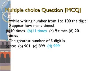 Multiple choice Question [MCQ]Multiple choice Question [MCQ]
While writing number from 1to 100 the digit
0 appear how many times?
(a)10 times (b)11 times (c) 9 times (d) 20
times
The greatest number of 3 digit is
(a) 9000 (b) 901 (c) 899 (d) 999
 