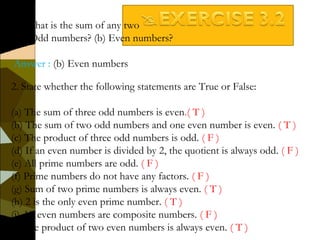 2. State whether the following statements are True or False:
(a) The sum of three odd numbers is even.( T )
(b) The sum of two odd numbers and one even number is even. ( T )
(c) The product of three odd numbers is odd. ( F )
(d) If an even number is divided by 2, the quotient is always odd. ( F )
(e) All prime numbers are odd. ( F )
(f) Prime numbers do not have any factors. ( F )
(g) Sum of two prime numbers is always even. ( T )
(h) 2 is the only even prime number. ( T )
(i) All even numbers are composite numbers. ( F )
(j) The product of two even numbers is always even. ( T )
1. What is the sum of any two
(a) Odd numbers? (b) Even numbers?
Answer : (b) Even numbers
 
