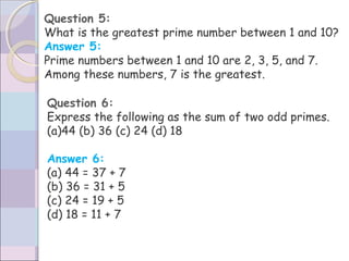 Question 5:
What is the greatest prime number between 1 and 10?
Answer 5:
Prime numbers between 1 and 10 are 2, 3, 5, and 7.
Among these numbers, 7 is the greatest.
Question 6:
Express the following as the sum of two odd primes.
(a)44 (b) 36 (c) 24 (d) 18
Answer 6:
(a) 44 = 37 + 7
(b) 36 = 31 + 5
(c) 24 = 19 + 5
(d) 18 = 11 + 7
 