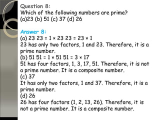 Question 8:
Which of the following numbers are prime?
(a)23 (b) 51 (c) 37 (d) 26
Answer 8:
(a) 23 23 = 1 × 23 23 = 23 × 1
23 has only two factors, 1 and 23. Therefore, it is a
prime number.
(b) 51 51 = 1 × 51 51 = 3 × 17
51 has four factors, 1, 3, 17, 51. Therefore, it is not
a prime number. It is a composite number.
(c) 37
It has only two factors, 1 and 37. Therefore, it is a
prime number.
(d) 26
26 has four factors (1, 2, 13, 26). Therefore, it is
not a prime number. It is a composite number.
 