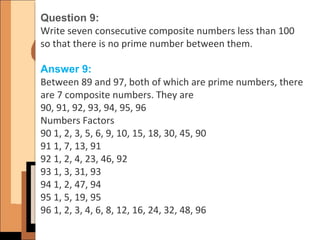 Question 9:
Write seven consecutive composite numbers less than 100
so that there is no prime number between them.
Answer 9:
Between 89 and 97, both of which are prime numbers, there
are 7 composite numbers. They are
90, 91, 92, 93, 94, 95, 96
Numbers Factors
90 1, 2, 3, 5, 6, 9, 10, 15, 18, 30, 45, 90
91 1, 7, 13, 91
92 1, 2, 4, 23, 46, 92
93 1, 3, 31, 93
94 1, 2, 47, 94
95 1, 5, 19, 95
96 1, 2, 3, 4, 6, 8, 12, 16, 24, 32, 48, 96
 