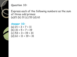 Question 10:
Express each of the following numbers as the sum
of three odd primes:
(a)21 (b) 31 (c) 53 (d) 61
Answer 10:
(a) 21 = 3 + 7 + 11
(b) 31 = 5 + 7 + 19
(c) 53 = 3 + 19 + 31
(d) 61 = 11 + 19 + 31
 