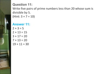 Question 11:
Write five pairs of prime numbers less than 20 whose sum is
divisible by 5.
(Hint: 3 + 7 = 10)
Answer 11:
2 + 3 = 5
2 + 13 = 15
3 + 17 = 20
7 + 13 = 20
19 + 11 = 30
 