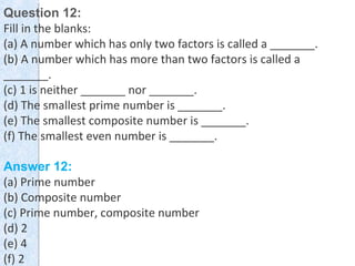 Question 12:
Fill in the blanks:
(a) A number which has only two factors is called a _______.
(b) A number which has more than two factors is called a
_______.
(c) 1 is neither _______ nor _______.
(d) The smallest prime number is _______.
(e) The smallest composite number is _______.
(f) The smallest even number is _______.
Answer 12:
(a) Prime number
(b) Composite number
(c) Prime number, composite number
(d) 2
(e) 4
(f) 2
 
