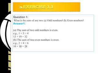 Question 1:
What is the sum of any two (a) Odd numbers? (b) Even numbers?
Answer1:
(a) The sum of two odd numbers is even.
e.g., 1 + 3 = 4
13 + 19 = 32
(b) The sum of two even numbers is even.
e.g., 2 + 4 = 6
10 + 18 = 28
 