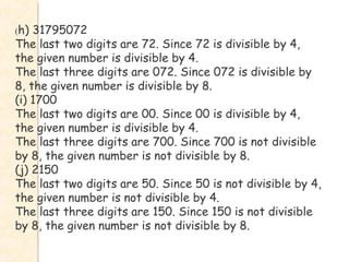 (h) 31795072
The last two digits are 72. Since 72 is divisible by 4,
the given number is divisible by 4.
The last three digits are 072. Since 072 is divisible by
8, the given number is divisible by 8.
(i) 1700
The last two digits are 00. Since 00 is divisible by 4,
the given number is divisible by 4.
The last three digits are 700. Since 700 is not divisible
by 8, the given number is not divisible by 8.
(j) 2150
The last two digits are 50. Since 50 is not divisible by 4,
the given number is not divisible by 4.
The last three digits are 150. Since 150 is not divisible
by 8, the given number is not divisible by 8.
 