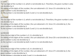 (c) 4335
The last digit of the number is 5, which is not divisible by 2. Therefore, the given number is also
not divisible by 2.
On adding all the digits of the number, the sum obtained is 15. Since 15 is divisible by 3, the
given number is also divisible by 3.
As the number is not divisible by both 2 and 3, it is not divisible by 6.
(d) 61233
The last digit of the number is 3, which is not divisible by 2. Therefore, the given number is also
not divisible by 2.
On adding all the digits of the number, the sum obtained is 15. Since 15 is divisible by 3, the
given number is also divisible by 3.
As the number is not divisible by both 2 and 3, it is not divisible by 6.
(e) 901352
Since the last digit of the number is 2, it is divisible by 2.
On adding all the digits of the number, the sum obtained is 20. Since 20 is not divisible by 3, the
given number is also not divisible by 3.
As the number is not divisible by both 2 and 3, it is not divisible by 6.
(f) 438750
Since the last digit of the number is 0, it is divisible by 2.
On adding all the digits of the number, the sum obtained is 27. Since 27 is divisible by 3, the
given number is also divisible by 3.
 