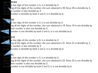 (g) 1790184
Since the last digit of the number is 4, it is divisible by 2.
On adding all the digits of the number, the sum obtained is 30. Since 30 is divisible by 3,
the given number is also divisible by 3.
As the number is divisible by both 2 and 3, it is divisible by 6.
(h) 12583
Since the last digit of the number is 3, it is not divisible by 2.
On adding all the digits of the number, the sum obtained is 19. Since 19 is not divisible by
3, the given number is also not divisible by 3.
As the number is not divisible by both 2 and 3, it is not divisible by 6.
(i) 639210
Since the last digit of the number is 0, it is divisible by 2.
On adding all the digits of the number, the sum obtained is 21. Since 21 is divisible by 3,
the given number is also divisible by 3.
As the number is divisible by both 2 and 3, it is divisible by 6.
(j) 17852
Since the last digit of the number is 2, it is divisible by 2.
On adding all the digits of the number, the sum obtained is 23. Since 23 is not divisible by
3, the given number is also not divisible by 3.
As the number is not divisible by both 2 and 3, it is not divisible by 6.
 