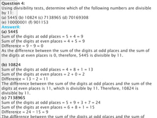 Question 4:
Using divisibility tests, determine which of the following numbers are divisible
by 11:
(a) 5445 (b) 10824 (c) 7138965 (d) 70169308
(e) 10000001 (f) 901153
Answer4:
(a) 5445
Sum of the digits at odd places = 5 + 4 = 9
Sum of the digits at even places = 4 + 5 = 9
Difference = 9 9 = 0−
As the difference between the sum of the digits at odd places and the sum of
the digits at even places is 0, therefore, 5445 is divisible by 11.
(b) 10824
Sum of the digits at odd places = 4 + 8 + 1 = 13
Sum of the digits at even places = 2 + 0 = 2
Difference = 13 2 = 11−
The difference between the sum of the digits at odd places and the sum of the
digits at even places is 11, which is divisible by 11. Therefore, 10824 is
divisible by 11.
(c) 7138965
Sum of the digits at odd places = 5 + 9 + 3 + 7 = 24
Sum of the digits at even places = 6 + 8 + 1 = 15
Difference = 24 15 = 9−
 