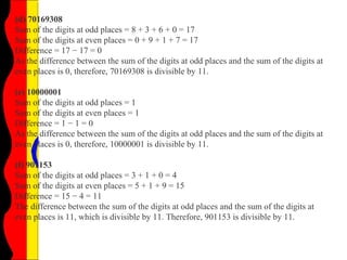 (d) 70169308
Sum of the digits at odd places = 8 + 3 + 6 + 0 = 17
Sum of the digits at even places = 0 + 9 + 1 + 7 = 17
Difference = 17 − 17 = 0
As the difference between the sum of the digits at odd places and the sum of the digits at
even places is 0, therefore, 70169308 is divisible by 11.
(e) 10000001
Sum of the digits at odd places = 1
Sum of the digits at even places = 1
Difference = 1 − 1 = 0
As the difference between the sum of the digits at odd places and the sum of the digits at
even places is 0, therefore, 10000001 is divisible by 11.
(f) 901153
Sum of the digits at odd places = 3 + 1 + 0 = 4
Sum of the digits at even places = 5 + 1 + 9 = 15
Difference = 15 − 4 = 11
The difference between the sum of the digits at odd places and the sum of the digits at
even places is 11, which is divisible by 11. Therefore, 901153 is divisible by 11.
 