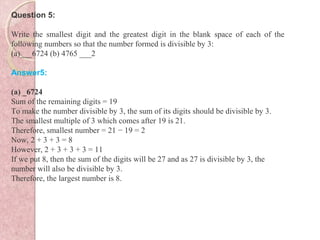 Question 5:
Write the smallest digit and the greatest digit in the blank space of each of the
following numbers so that the number formed is divisible by 3:
(a)___6724 (b) 4765 ___2
Answer5:
(a) _6724
Sum of the remaining digits = 19
To make the number divisible by 3, the sum of its digits should be divisible by 3.
The smallest multiple of 3 which comes after 19 is 21.
Therefore, smallest number = 21 − 19 = 2
Now, 2 + 3 + 3 = 8
However, 2 + 3 + 3 + 3 = 11
If we put 8, then the sum of the digits will be 27 and as 27 is divisible by 3, the
number will also be divisible by 3.
Therefore, the largest number is 8.
 