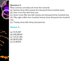 Question 2:
Place commas correctly and write the numerals:
(a). Seventy three lakh seventy five thousand three hundred seven.
(b). Nine crore five lakh forty one.
(c). Seven crore fifty two lakh twenty one thousand three hundred two.
(d). Fifty eight million four hundred twenty three thousand two hundred
two.
(e). Twenty three lakh thirty thousand ten.
Answer 2:
(a) 73,75,307
(b) 9,05,00,041
(c) 7,52,21,302
(d) 58,423,202
(e) 23,30,010
 