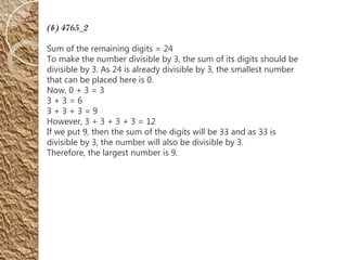 (b) 4765_2
Sum of the remaining digits = 24
To make the number divisible by 3, the sum of its digits should be
divisible by 3. As 24 is already divisible by 3, the smallest number
that can be placed here is 0.
Now, 0 + 3 = 3
3 + 3 = 6
3 + 3 + 3 = 9
However, 3 + 3 + 3 + 3 = 12
If we put 9, then the sum of the digits will be 33 and as 33 is
divisible by 3, the number will also be divisible by 3.
Therefore, the largest number is 9.
 
