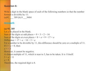 Question 6:
Write a digit in the blank space of each of the following numbers so that the number
formed is divisible by 11:
(a)92 ___ 389 (b) 8 ___9484
Answer6:
(a) 92_389
Let a be placed in the blank.
Sum of the digits at odd places = 9 + 3 + 2 = 14
Sum of the digits at even places = 8 + a + 9 = 17 + a
Difference = 17 + a − 14 = 3 + a
For a number to be divisible by 11, this difference should be zero or a multiple of 11.
If 3 + a = 0, then
a = − 3
However, it cannot be negative.
A closest multiple of 11, which is near to 3, has to be taken. It is 11itself.
3 + a = 11
a = 8
Therefore, the required digit is 8.
 
