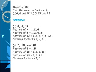 Question 2:
Find the common factors of:
(a)4, 8 and 12 (b) 5, 15 and 25
Answer2:
(a) 4, 8, 12
Factors of 4 = 1, 2, 4
Factors of 8 = 1, 2, 4, 8
Factors of 12 = 1, 2, 3, 4, 6, 12
Common factors = 1, 2, 4
(b) 5, 15, and 25
Factors of 5 = 1, 5
Factors of 15 = 1, 3, 5, 15
Factors of 25 = 1, 5, 25
Common factors = 1, 5
 