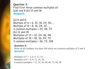 Question 3:
Find first three common multiples of:
(a)6 and 8 (b) 12 and 18
Answer3:
(a) 6 and 8
Multiple of 6 = 6, 12, 18, 24, 30…..
Multiple of 8 = 8, 16, 24, 32……
3 common multiples = 24, 48, 72
(b) 12 and 18
Multiples of 12 = 12, 24, 36, 48
Multiples of 18 = 18, 36, 54, 72
3 common multiples = 36, 72, 108
Question 4:
Write all the numbers less than 100 which are common multiples of 3 and 4.
Answer4:
Multiples of 3 = 3, 6, 9, 12, 15…
Multiples of 4 = 4, 8, 12, 16, 20…
Common multiples = 12, 24, 36, 48, 60, 72, 84, 96
 