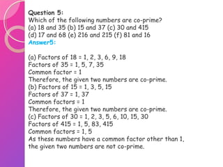 Question 5:
Which of the following numbers are co-prime?
(a) 18 and 35 (b) 15 and 37 (c) 30 and 415
(d) 17 and 68 (e) 216 and 215 (f) 81 and 16
Answer5:
(a) Factors of 18 = 1, 2, 3, 6, 9, 18
Factors of 35 = 1, 5, 7, 35
Common factor = 1
Therefore, the given two numbers are co-prime.
(b) Factors of 15 = 1, 3, 5, 15
Factors of 37 = 1, 37
Common factors = 1
Therefore, the given two numbers are co-prime.
(c) Factors of 30 = 1, 2, 3, 5, 6, 10, 15, 30
Factors of 415 = 1, 5, 83, 415
Common factors = 1, 5
As these numbers have a common factor other than 1,
the given two numbers are not co-prime.
 