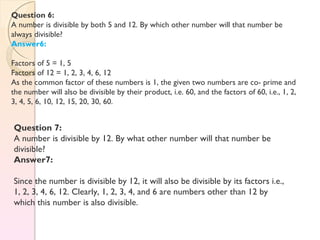 Question 6:
A number is divisible by both 5 and 12. By which other number will that number be
always divisible?
Answer6:
Factors of 5 = 1, 5
Factors of 12 = 1, 2, 3, 4, 6, 12
As the common factor of these numbers is 1, the given two numbers are co- prime and
the number will also be divisible by their product, i.e. 60, and the factors of 60, i.e., 1, 2,
3, 4, 5, 6, 10, 12, 15, 20, 30, 60.
Question 7:
A number is divisible by 12. By what other number will that number be
divisible?
Answer7:
Since the number is divisible by 12, it will also be divisible by its factors i.e.,
1, 2, 3, 4, 6, 12. Clearly, 1, 2, 3, 4, and 6 are numbers other than 12 by
which this number is also divisible.
 