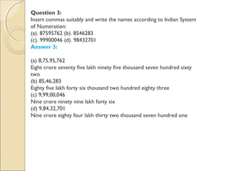 Question 3:
Insert commas suitably and write the names according to Indian System
of Numeration:
(a). 87595762 (b). 8546283
(c). 99900046 (d). 98432701
Answer 3:
(a) 8,75,95,762
Eight crore seventy five lakh ninety five thousand seven hundred sixty
two
(b) 85,46,283
Eighty five lakh forty six thousand two hundred eighty three
(c) 9,99,00,046
Nine crore ninety nine lakh forty six
(d) 9,84,32,701
Nine crore eighty four lakh thirty two thousand seven hundred one
 