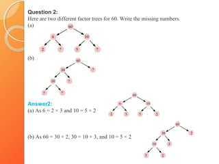 Question 2:
Here are two different factor trees for 60. Write the missing numbers.
(a)
(b)
Answer2:
(a) As 6 = 2 × 3 and 10 = 5 × 2
(b) As 60 = 30 × 2, 30 = 10 × 3, and 10 = 5 × 2
 