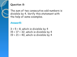 Question 8:
The sum of two consecutive odd numbers is
divisible by 4. Verify this statement with
the help of some examples.
Answer8:
3 + 5 = 8, which is divisible by 4
15 + 17 = 32, which is divisible by 4
19 + 21 = 40, which is divisible by 4
 