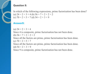 Question 9:
In which of the following expressions, prime factorization has been done?
(a) 24 = 2 × 3 × 4 (b) 56 = 7 × 2 × 2 × 2
(c) 70 = 2 × 5 × 7 (d) 54 = 2 × 3 × 9
Answer9:
(a) 24 = 2 × 3 × 4
Since 4 is composite, prime factorisation has not been done.
(b) 56 = 7 × 2 × 2 × 2
Since all the factors are prime, prime factorisation has been done.
(c) 70 = 2 × 5 × 7
Since all the factors are prime, prime factorisation has been done.
(d) 54 = 2 × 3 × 9
Since 9 is composite, prime factorisation has not been done.
 