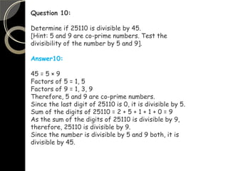 Question 10:
Determine if 25110 is divisible by 45.
[Hint: 5 and 9 are co-prime numbers. Test the
divisibility of the number by 5 and 9].
Answer10:
45 = 5 × 9
Factors of 5 = 1, 5
Factors of 9 = 1, 3, 9
Therefore, 5 and 9 are co-prime numbers.
Since the last digit of 25110 is 0, it is divisible by 5.
Sum of the digits of 25110 = 2 + 5 + 1 + 1 + 0 = 9
As the sum of the digits of 25110 is divisible by 9,
therefore, 25110 is divisible by 9.
Since the number is divisible by 5 and 9 both, it is
divisible by 45.
 