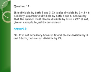 Question 11:
18 is divisible by both 2 and 3. It is also divisible by 2 × 3 = 6.
Similarly, a number is divisible by both 4 and 6. Can we say
that the number must also be divisible by 4 × 6 = 24? If not,
give an example to justify our answer:
Answer11:
No. It is not necessary because 12 and 36 are divisible by 4
and 6 both, but are not divisible by 24.
 
