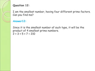 Question 12:
I am the smallest number, having four different prime factors.
Can you find me?
Answer12:
Since it is the smallest number of such type, it will be the
product of 4 smallest prime numbers.
2 × 3 × 5 × 7 = 210
 