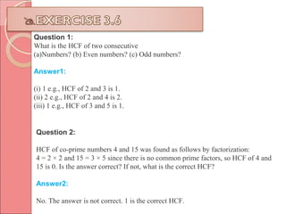 Question 1:
What is the HCF of two consecutive
(a)Numbers? (b) Even numbers? (c) Odd numbers?
Answer1:
(i) 1 e.g., HCF of 2 and 3 is 1.
(ii) 2 e.g., HCF of 2 and 4 is 2.
(iii) 1 e.g., HCF of 3 and 5 is 1.
Question 2:
HCF of co-prime numbers 4 and 15 was found as follows by factorization:
4 = 2 × 2 and 15 = 3 × 5 since there is no common prime factors, so HCF of 4 and
15 is 0. Is the answer correct? If not, what is the correct HCF?
Answer2:
No. The answer is not correct. 1 is the correct HCF.
 
