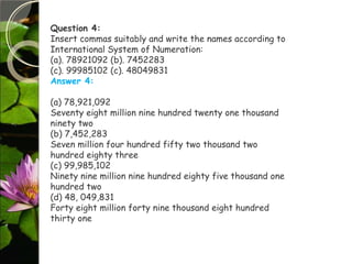 Question 4:
Insert commas suitably and write the names according to
International System of Numeration:
(a). 78921092 (b). 7452283
(c). 99985102 (c). 48049831
Answer 4:
(a) 78,921,092
Seventy eight million nine hundred twenty one thousand
ninety two
(b) 7,452,283
Seven million four hundred fifty two thousand two
hundred eighty three
(c) 99,985,102
Ninety nine million nine hundred eighty five thousand one
hundred two
(d) 48, 049,831
Forty eight million forty nine thousand eight hundred
thirty one
 