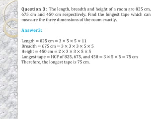 Question 3: The length, breadth and height of a room are 825 cm,
675 cm and 450 cm respectively. Find the longest tape which can
measure the three dimensions of the room exactly.
Answer3:
Length = 825 cm = 3 × 5 × 5 × 11
Breadth = 675 cm = 3 × 3 × 3 × 5 × 5
Height = 450 cm = 2 × 3 × 3 × 5 × 5
Longest tape = HCF of 825, 675, and 450 = 3 × 5 × 5 = 75 cm
Therefore, the longest tape is 75 cm.
 