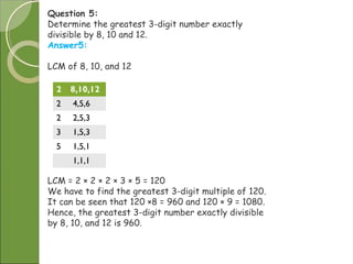 Question 5:
Determine the greatest 3-digit number exactly
divisible by 8, 10 and 12.
Answer5:
LCM of 8, 10, and 12
2 8,10,12
2 4,5,6
2 2,5,3
3 1,5,3
5 1,5,1
1,1,1
LCM = 2 × 2 × 2 × 3 × 5 = 120
We have to find the greatest 3-digit multiple of 120.
It can be seen that 120 ×8 = 960 and 120 × 9 = 1080.
Hence, the greatest 3-digit number exactly divisible
by 8, 10, and 12 is 960.
 