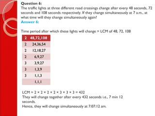 Question 6:
The traffic lights at three different road crossings change after every 48 seconds, 72
seconds and 108 seconds respectively. If they change simultaneously at 7 a.m., at
what time will they change simultaneously again?
Answer 6:
Time period after which these lights will change = LCM of 48, 72, 108
2 48,72,108
2 24,36,54
2 12,18,27
2 6,9,27
3 3,9,27
3 1,3,9
3 1,1,3
1,1,1
LCM = 2 × 2 × 2 × 2 × 3 × 3 × 3 = 432
They will change together after every 432 seconds i.e., 7 min 12
seconds.
Hence, they will change simultaneously at 7:07:12 am.
 