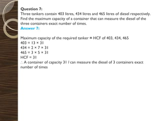 Question 7:
Three tankers contain 403 litres, 434 litres and 465 litres of diesel respectively.
Find the maximum capacity of a container that can measure the diesel of the
three containers exact number of times.
Answer 7:
Maximum capacity of the required tanker = HCF of 403, 434, 465
403 = 13 × 31
434 = 2 × 7 × 31
465 = 3 × 5 × 31
HCF = 31
∴ A container of capacity 31 l can measure the diesel of 3 containers exact
number of times
 