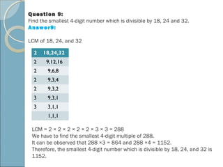 Question 9:
Find the smallest 4-digit number which is divisible by 18, 24 and 32.
Answer9:
LCM of 18, 24, and 32
2 18,24,32
2 9,12,16
2 9,6,8
2 9,3,4
2 9,3,2
3 9,3,1
3 3,1,1
1,1,1
LCM = 2 × 2 × 2 × 2 × 2 × 3 × 3 = 288
We have to find the smallest 4-digit multiple of 288.
It can be observed that 288 ×3 = 864 and 288 ×4 = 1152.
Therefore, the smallest 4-digit number which is divisible by 18, 24, and 32 is
1152.
 