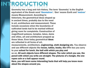Geometry has a long and rich history. The term ‘Geometry’ is the English
equivalent of the Greek word ‘Geometron’. ‘Geo’ means Earth and ‘metron’
means Measurement. According to
historians, the geometrical ideas shaped up
in ancient times, probably due to the need
in art, architecture and measurement. These
include occasions when the boundaries of
cultivated lands had to be marked without
giving room for complaints. Construction of
magnificent palaces, temples, lakes, dams
and cities, art and architecture propped up
these ideas. Even today geometrical ideas
are reflected in all forms of art,
measurements, architecture, engineering, cloth designing etc. You observe
and use different objects like boxes, tables, books, the tiffin box you carry
to your school for lunch, the ball with which you play and
so on. All such objects have different shapes. The ruler which you use, the
pencil with which you write are straight. The pictures of a bangle, the one
rupee coin or a ball appear round.
Here, you will learn some interesting facts that will help you know more
about the shapes around you.
 