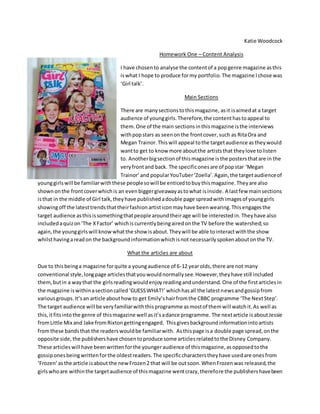Katie Woodcock
Homework One – Content Analysis
I have chosento analyse the contentof a popgenre magazine asthis
iswhat I hope to produce formy portfolio.The magazine Ichose was
‘Girl talk’.
Main Sections
There are manysectionstothismagazine, asit isaimedat a target
audience of younggirls.Therefore,the contenthastoappeal to
them. One of the main sectionsinthismagazine isthe interviews
withpopstars as seenonthe frontcover,such as RitaOra and
Megan Trainor. Thiswill appeal tothe targetaudience astheywould
wantto get to know more aboutthe artiststhat theylove tolisten
to. Anotherbigsectionof thismagazine isthe postersthatare in the
veryfrontand back. The specificonesare of popstar ‘Megan
Trainor’and popularYouTuber‘Zoella’.Again,the targetaudienceof
younggirlswill be familiarwiththese peoplesowill be enticedtobuythismagazine.Theyare also
shownonthe frontcoverwhichis an evenbiggergiveawayastowhat isinside. A lastfew mainsections
isthat in the middle of Girl talk,theyhave publishedadouble page spreadwithimagesof younggirls
showingoff the latesttrendsthattheirfashionartisticonmayhave beenwearing.Thisengagesthe
target audience asthisissomethingthatpeople aroundtheirage will be interestedin. Theyhave also
includedaquizon‘The XFactor’ whichiscurrentlybeingairedonthe TV before the watershed;so
again,the younggirlswill knowwhatthe show isabout.Theywill be able tointeractwiththe show
whilsthavingareadon the backgroundinformationwhichisnotnecessarilyspokenaboutonthe TV.
What the articles are about
Due to thisbeinga magazine forquite a youngaudience of 6-12 yearolds,there are not many
conventional style,longpage articlesthatyouwouldnormallysee.However,theyhave still included
them,butin a waythat the girlsreadingwouldenjoyreadingandunderstand. One of the firstarticlesin
the magazine iswithinasectioncalled‘GUESSWHAT!’ whichhasall the latestnewsandgossipfrom
variousgroups.It’san article abouthowto get Emily’shairfromthe CBBC programme ‘The NextStep’.
The target audience will be veryfamiliarwiththisprogramme asmostof themwill watchit.As well as
this,itfitsintothe genre of thismagazine well asit’sadance programme. The nextarticle isaboutJessie
fromLittle Mix and Jake fromRixtongettingengaged. Thisgivesbackgroundinformationintoartists
fromthese bands that the readerswouldbe familiarwith. Asthispage isa double page spread,onthe
opposite side,the publishershave chosentoproduce some articlesrelatedtothe Disney Company.
These articleswill have beenwrittenforthe youngeraudience of thismagazine,asopposedtothe
gossiponesbeingwrittenforthe oldestreaders. The specificcharacterstheyhave usedare onesfrom
‘Frozen’ asthe article isabout the newFrozen2 that will be outsoon.WhenFrozenwas released,the
girlswhoare withinthe targetaudience of thismagazine wentcrazy,therefore the publishershavebeen
 