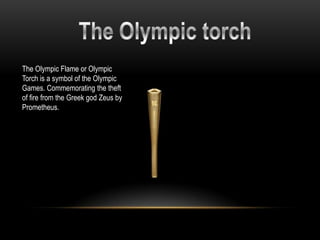 The Olympic Flame or Olympic
Torch is a symbol of the Olympic
Games. Commemorating the theft
of fire from the Greek god Zeus by
Prometheus.
 
