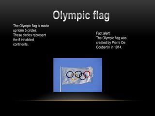 The Olympic flag is made
up form 5 circles.
These circles represent    Fact alert!
the 5 inhabited            The Olympic flag was
continents.                created by Pierre De
                           Coubertin in 1914.
 