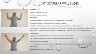 #7 SCAPULAR WALL SLIDES
PURPOSE:
- IMPROVE SCAPULAR FUNCTION
- IMPROVE SHOULDER MOBILITY
PROCEDURE:
- BEGIN WITHTHE BACK FLATAGAINSTTHEWALLANDARMS BENT AT 90 DEGREES
- FOREARMS ANDWRISTS SHOULDALSO BE FLATAGAINSTTHEWALL
- KEEPINGTHE RIBS DOWN AND ENTIRE BACK ONTHEWALL, SLOWLY SLIDETHEARMS UPTHEWALL
- CONTINUE UNTILARMS ARE OVERHEAD. RAISETHEARMS UNTILYOUR LOW BACK COMES OFFTHEWALL ORYOUR
RIBS ELEVATE. STOP BEFORETHAT POINT AND SLIDETHEARMS BACK DOWNTHEWALLTOTHE STARTING POSITION.
COACHING CUE:
- RIBS MUST BE IN GOOD POSITION (DOWN) FOR OPTIMAL SCAPULAR MOVEMENT
- BE CAREFUL OF SHRUGGINGAND SIGNIFICANTACTIVATIONOFTHE UPPERTRAPS
- BREATHING SHOULD BE NORMAL
- IF IT’S DIFFICULTTOGET INTO POSITION ONTHEWALL, BEGINTHIS SAME MOTION ONTHE FLOOR INSTEADTHEWALL
TARGET AREA:
SCAPULA, SHOULDER GIRDLEAND POSTURE.
Video link; https://youtu.be/Sxct6jLwj1c
 
