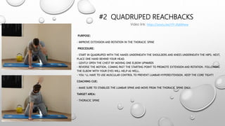 #2 QUADRUPED REACHBACKS
PURPOSE:
- IMPROVE EXTENSION AND ROTATION IN THE THORACIC SPINE
PROCEDURE:
– START IN QUADRUPED WITH THE HANDS UNDERNEATH THE SHOULDERS AND KNEES UNDERNEATH THE HIPS; NEXT,
PLACE ONE HAND BEHIND YOUR HEAD.
– GENTLY OPEN THE CHEST BY MOVING ONE ELBOW UPWARDS
- REVERSE THE MOTION, COMING PAST THE STARTING POINT TO PROMOTE EXTENSION AND ROTATION. FOLLOWING
THE ELBOW WITH YOUR EYES WILL HELP AS WELL.
- YOU ‘LL HAVE TO USE MUSCULAR CONTROL TO PREVENT LUMBAR HYPEREXTENSION. KEEP THE CORE TIGHT!
COACHING CUE:
- MAKE SURE TO STABILIZE THE LUMBAR SPINE AND MOVE FROM THE THORACIC SPINE ONLY.
TARGET AREA:
- THORACIC SPINE
Video link: https://youtu.be/rYY-Jfq6Mww
 