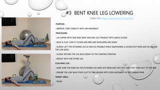 #3 BENT KNEE LEG LOWERING
PURPOSE:
- IMPROVE CORE STABILITY WITH HIP MOVEMENT
PROCEDURE:
- LAY SUPINE WITH ONE KNEE BENT AND ONE LEG STRAIGHT WITH ANKLE FLEXED
- BACK IS FLAT, CHIN IS TUCKED AND RIBS AND SHOULDERS ARE DOWN
- SLOWLY LIFT THE EXTENDED LEG AS HIGH AS POSSIBLE WHILE MAINTAINING A LOCKED OUT KNEE AND NO ARCH IN
THE LOW BACK
- SLOWLY RETURN THE LEG BACK DOWN TO THE STARTING POSITION
- REPEAT WITH THE OTHER LEG
COACHING CUE:
- MAKE SURE THE KNEE ON THE EXTENDED LEG DOES NOT BEND AND THE FOOT DOES NOT TURN OUT TO THE SIDE
- ENSURE THE LOW BACK STAYS FLAT TO THE GROUND WITH ZERO MOVEMENT IN THE LUMBAR SPINE
TARGET AREA:
- PELVIS
Video link: https://youtu.be/Z_TIUanu4Tk
 