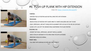 #6 PUSH-UP PLANK WITH HIP EXTENSION
PURPOSE:
- MAINTAIN PUSH-UP POSITION AND NEUTRAL SPINE WITH HIP EXTENSION
PROCEDURE:
- BEGIN IN PUSH-UP POSITION WITH HANDS DIRECTLY UNDER SHOULDERS AND CHIN TUCKED
- HEAD, UPPER BACK, AND BUTT SHOULD BE IN ALIGNMENT WITH NO SAG IN THE HIPS OR LOW BACK
- SLOWLY LIFT A LEG OFF THE GROUND WHILE MAINTAINING THE PLANK POSITION
COACHING CUE:
- ENSURE THAT HEAD, UPPER BACK, AND BUTT ARE ALL ALIGNED
- WATCH FOR ANY MOVEMENT IN THE SPINE WHEN THE HIP IS EXTENDED
- BREATHING SHOULD BE NORMAL
TARGET AREA:
- FULL BODY WITH EMPHASIS ON HIPS AND CORE STABILITY
Video link: https://youtu.be/e8srrp2q7kY
 