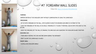 #7 FOREARM WALL SLIDES
PURPOSE:
-IMPROVE MOTION AT THE SHOULDER JOINT WITHOUT COMPENSATING BY USING THE LOWER BACK
PROCEDURE:
- SET UP WITH FOREARMS ON THE WALL, WITH ELBOWS FLEXED TO 90 DEGREES AND DIRECTLY IN FRONT OF THE
- SLIDE THE FOREARMS UP THE WALL AT AN ANGLE, FINISHING AT A “10 AND 2” POSITION; LEAN IN WITH THE CHEST AS THIS
OCCURS
- MOVE THE FOREARMS OFF THE WALL BY DRAWING THE ARMS BACK AND SQUEEZING THE SHOULDER BLADES TOGETHER
COACHING CUE:
- THINK ABOUT KEEPING THE CHIN AND RIBS DOWN DURING THE MOVEMENT
- DON’T ALLOW THE LOWER BACK TO ARCH
TARGET AREA:
- SCAPULA AND SHOULDER GIRDLE
Video link: https://youtu.be/90re9bPwcOQ
 
