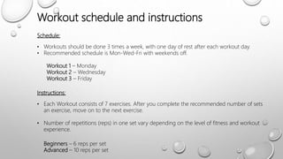 Schedule:
• Workouts should be done 3 times a week, with one day of rest after each workout day.
• Recommended schedule is Mon-Wed-Fri with weekends off.
Workout 1 – Monday
Workout 2 – Wednesday
Workout 3 – Friday
Instructions:
• Each Workout consists of 7 exercises. After you complete the recommended number of sets
an exercise, move on to the next exercise.
• Number of repetitions (reps) in one set vary depending on the level of fitness and workout
experience.
Beginners – 6 reps per set
Advanced – 10 reps per set
Workout schedule and instructions
 