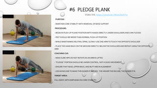 #6 PLEDGE PLANK
PURPOSE:
- MAINTAINCORE STABILITYWITH REMOVAL OF BASE SUPPORT
PROCEDURE:
- BEGIN IN PUSH-UP PLANK POSITIONWITH HANDS DIRECTLY UNDER SHOULDERSANDCHINTUCKED
- FEET SHOULD BEWIDERTHAN NORMAL PUSH-UP POSITION
-WHILE MAINTAINING NEUTRAL SPINE, SLOWLY USE ONEARMTOTOUCHTHEOPPOSITE SHOULDER
- PLACETHE HAND BACK ONTHEGROUND DIRECTLY BELOWTHE SHOULDER AND REPEAT USINGTHEOPPOSITE
ARM
COACHING CUE:
- MAKE SURE HIPS DO NOT ROTATEAS ANARM IS LIFTED
- “PLEDGE” PORTION SHOULD BE UNDERCONTROL, NOTA QUICK MOVEMENT
- ENSURETHAT HEAD,UPPER BACK,AND BUTTARE IN ALIGNMENT
- USE AN INCLINETO MAKETHIS EASIER IF NEEDED. THE HIGHERTHE INCLINE;THE EASIER IT IS.
TARGET AREA:
FULL BODY,WITH EMPHASIS ON CORE STABILITY
Video link; https://youtu.be/48w62be47ss
 