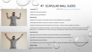 #7 SCAPULAR WALL SLIDES
PURPOSE:
- IMPROVE SCAPULAR FUNCTION
- IMPROVE SHOULDER MOBILITY
PROCEDURE:
- BEGIN WITHTHE BACK FLATAGAINSTTHEWALLANDARMS BENT AT 90 DEGREES
- FOREARMS ANDWRISTS SHOULDALSO BE FLATAGAINSTTHEWALL
- KEEPINGTHE RIBS DOWN AND ENTIRE BACK ONTHEWALL, SLOWLY SLIDETHEARMS UPTHEWALL
- CONTINUE UNTILARMS ARE OVERHEAD. RAISETHEARMS UNTILYOUR LOW BACK COMES OFFTHEWALL ORYOUR
RIBS ELEVATE. STOP BEFORETHAT POINT AND SLIDETHEARMS BACK DOWNTHEWALLTOTHE STARTING POSITION.
COACHING CUE:
- RIBS MUST BE IN GOOD POSITION (DOWN) FOR OPTIMAL SCAPULAR MOVEMENT
- BE CAREFUL OF SHRUGGINGAND SIGNIFICANTACTIVATIONOFTHE UPPERTRAPS
- BREATHING SHOULD BE NORMAL
- IF IT’S DIFFICULTTOGET INTO POSITION ONTHEWALL, BEGINTHIS SAME MOTION ONTHE FLOOR INSTEADTHEWALL
TARGET AREA:
SCAPULA, SHOULDER GIRDLEAND POSTURE.
Video link; https://youtu.be/Sxct6jLwj1c
 